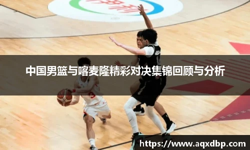 中国男篮与喀麦隆精彩对决集锦回顾与分析